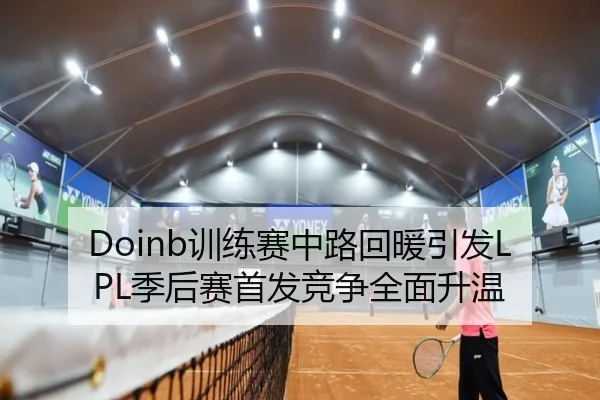 Doinb训练赛中路回暖引发LPL季后赛首发竞争全面升温